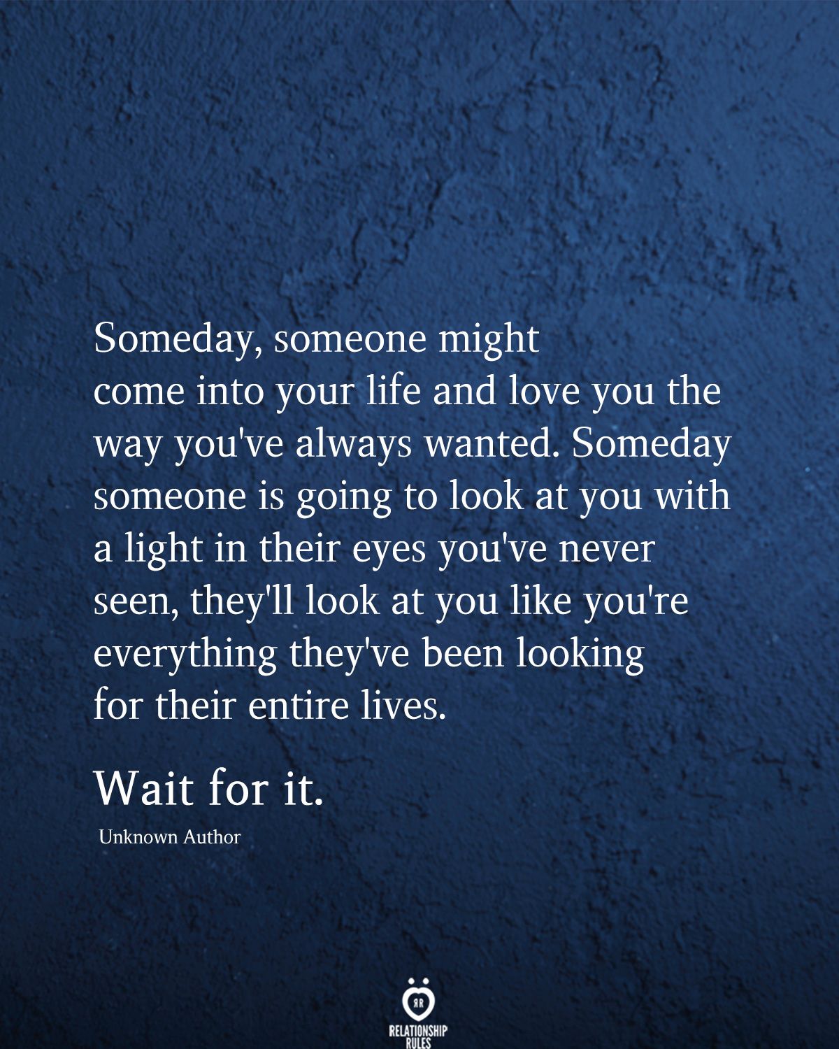 Someday, someone might come into your life and love you the way you've always wanted. Someday someone is going to look at you with a light in their eyes you've never seen, they'll look at you like you're everything they've been looking for their entire lives.  Wait for it.  Unknown Author