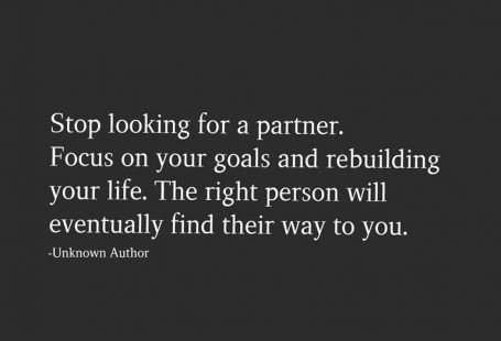 Stop looking for a partner. Focus on your goals and rebuilding your life. The right person will eventually find their way to you.  -Unknown Author