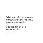 When you fully trust someone without any doubt, you finally get one of two results: A person for life or a lesson for life.  Unknown Author