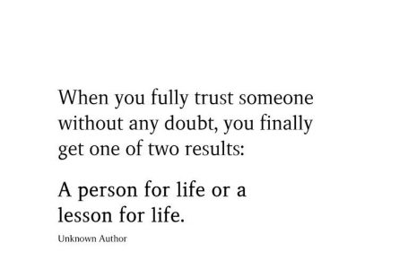 When you fully trust someone without any doubt, you finally get one of two results: A person for life or a lesson for life.  Unknown Author