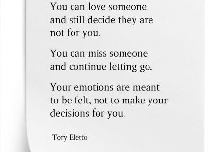 You can love someone and still decide they are not for you. You can miss someone and continue letting go. Your emotions are meant to be felt, not to make your decisions for you. Tory Eletto