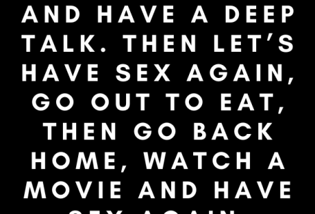 Let’s makeout, have sex, cuddle and have a deep talk. Then let’s have sex again, go out to eat, then go back home, watch a movie and have sex again.